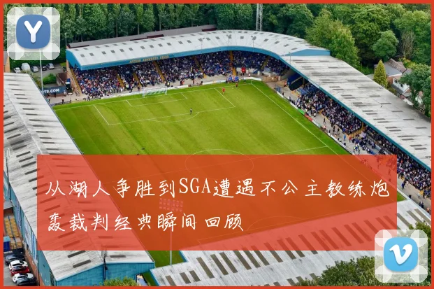 从湖人争胜到SGA遭遇不公主教练炮轰裁判经典瞬间回顾