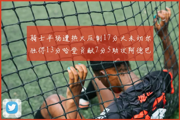 骑士半场遭热火压制17分大米切尔独得13分哈登贡献7分5助攻阿德巴约状态低迷仅9中1