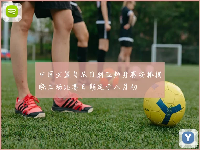 中国女篮与尼日利亚热身赛安排揭晓三场比赛日期定于八月初